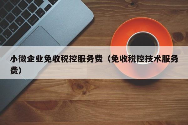 小微企业免收税控服务费（免收税控技术服务费）