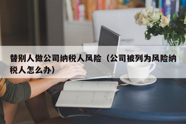 替别人做公司纳税人风险（公司被列为风险纳税人怎么办）