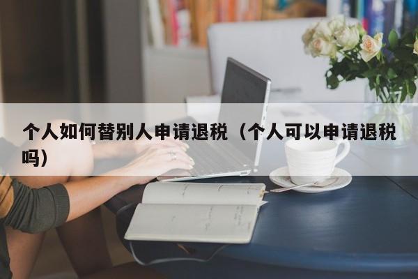 个人如何替别人申请退税（个人可以申请退税吗）