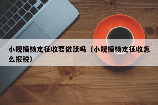 小规模核定征收要做账吗（小规模核定征收怎么报税）