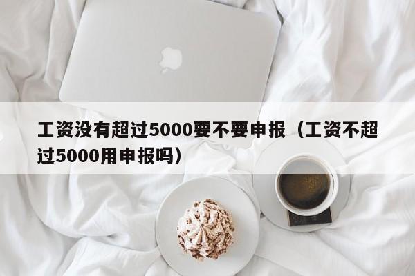 工资没有超过5000要不要申报（工资不超过5000用申报吗）