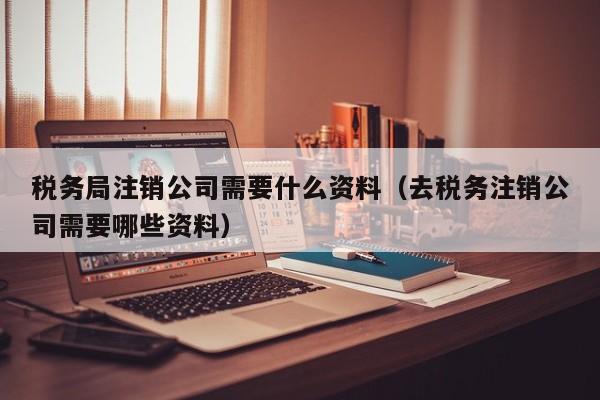 税务局注销公司需要什么资料（去税务注销公司需要哪些资料）