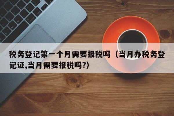 税务登记第一个月需要报税吗（当月办税务登记证,当月需要报税吗?）