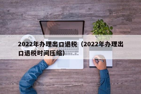 2022年办理出口退税（2022年办理出口退税时间压缩）