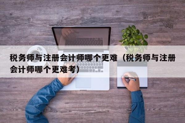 税务师与注册会计师哪个更难（税务师与注册会计师哪个更难考）