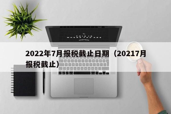 2022年7月报税截止日期（20217月报税截止）