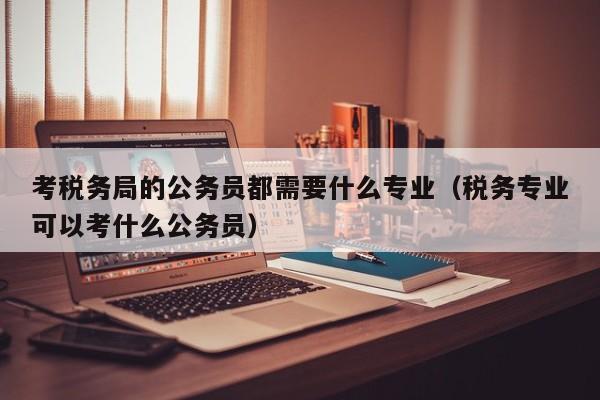 考税务局的公务员都需要什么专业（税务专业可以考什么公务员）