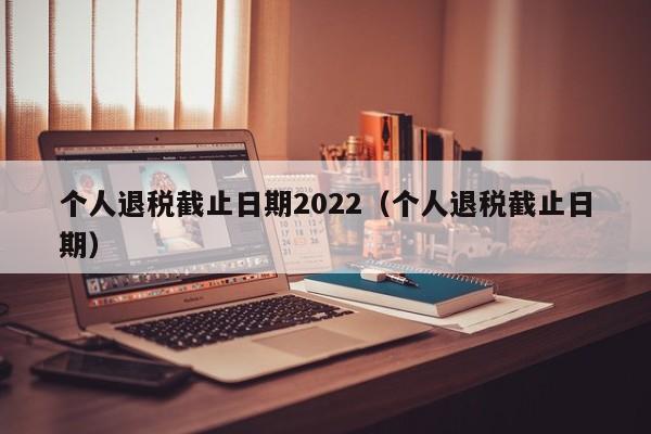 个人退税截止日期2022（个人退税截止日期）