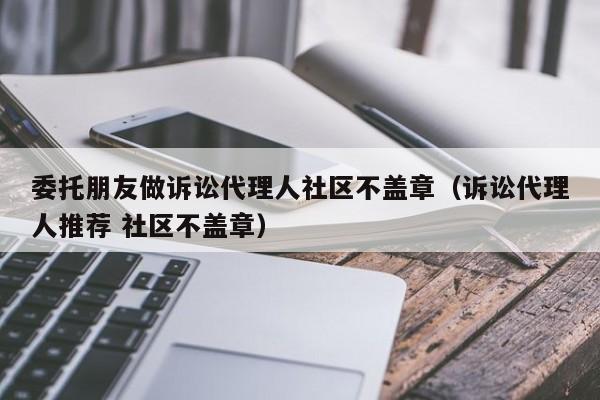 委托朋友做诉讼代理人社区不盖章（诉讼代理人推荐 社区不盖章）