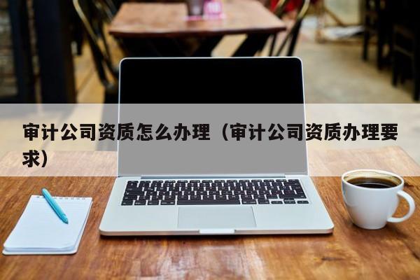 审计公司资质怎么办理（审计公司资质办理要求）