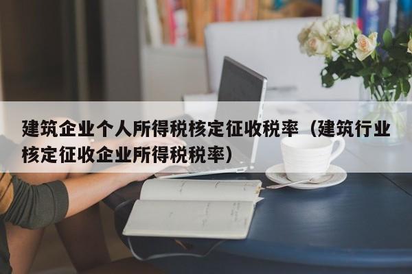 建筑企业个人所得税核定征收税率（建筑行业核定征收企业所得税税率）