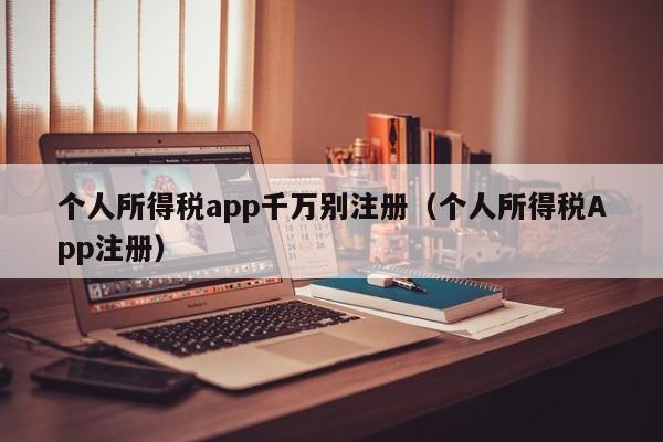 个人所得税app千万别注册（个人所得税App注册）