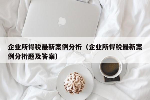 企业所得税最新案例分析（企业所得税最新案例分析题及答案）