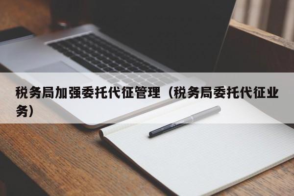 税务局加强委托代征管理（税务局委托代征业务）