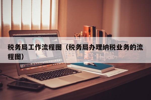 税务局工作流程图（税务局办理纳税业务的流程图）