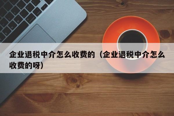 企业退税中介怎么收费的（企业退税中介怎么收费的呀）