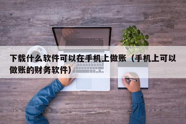 下载什么软件可以在手机上做账（手机上可以做账的财务软件）