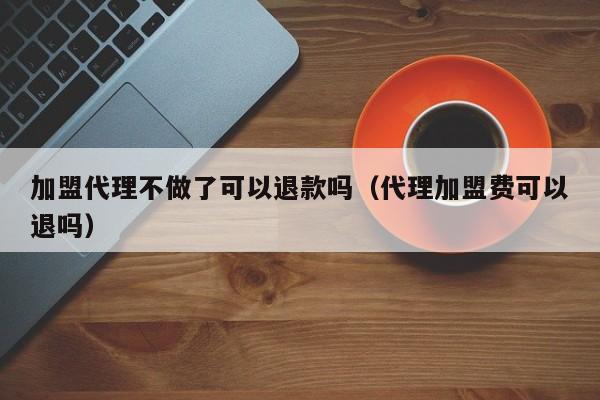 加盟代理不做了可以退款吗（代理加盟费可以退吗）