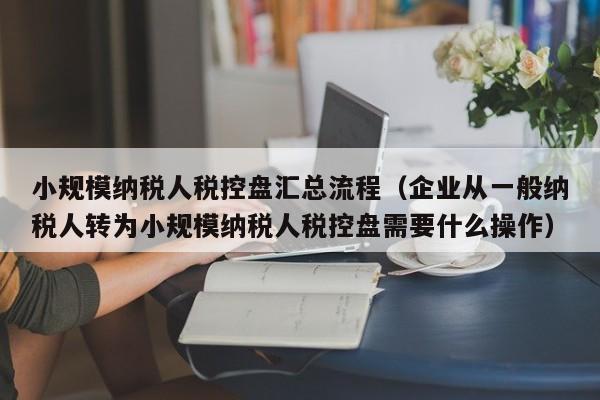 小规模纳税人税控盘汇总流程（企业从一般纳税人转为小规模纳税人税控盘需要什么操作）