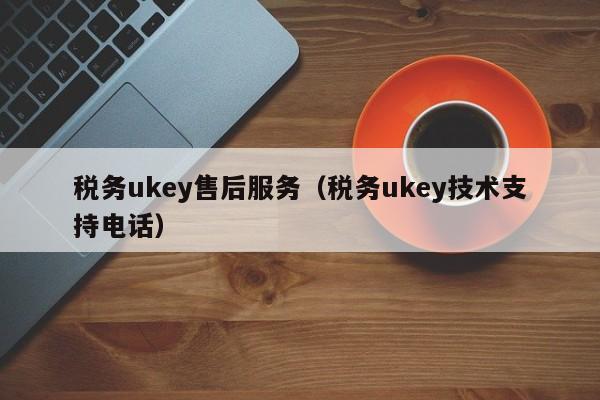 税务ukey售后服务（税务ukey技术支持电话）