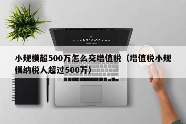 小规模超500万怎么交增值税（增值税小规模纳税人超过500万）