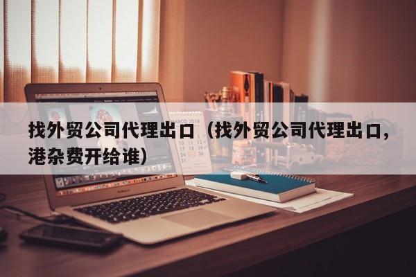 找外贸公司代理出口（找外贸公司代理出口,港杂费开给谁）