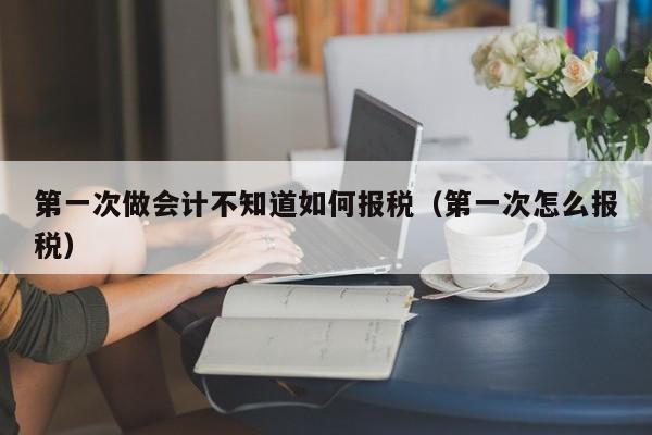 第一次做会计不知道如何报税（第一次怎么报税）