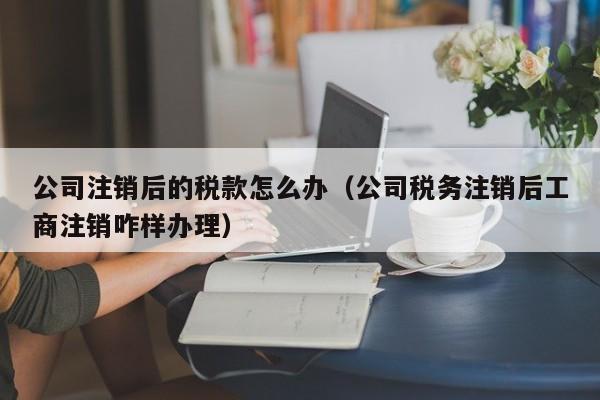 公司注销后的税款怎么办（公司税务注销后工商注销咋样办理）