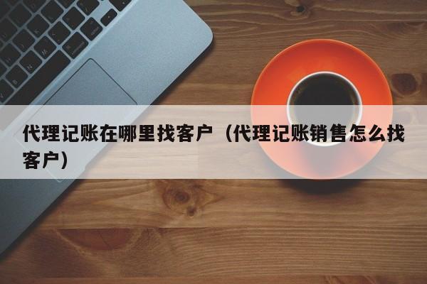 代理记账在哪里找客户（代理记账销售怎么找客户）