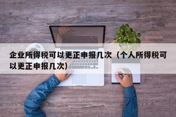 企业所得税可以更正申报几次（个人所得税可以更正申报几次）