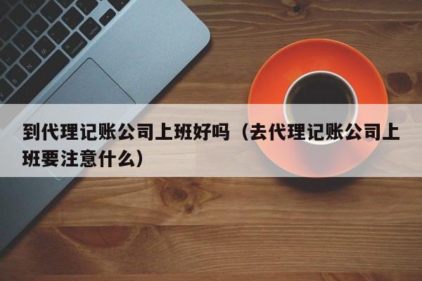 到代理记账公司上班好吗（去代理记账公司上班要注意什么）