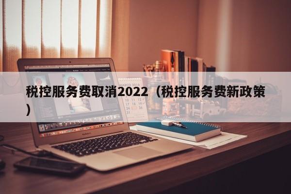 税控服务费取消2022（税控服务费新政策）