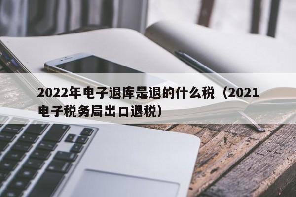 2022年电子退库是退的什么税（2021电子税务局出口退税）