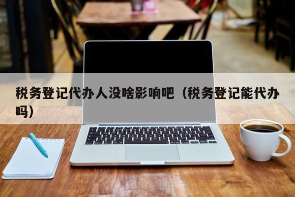 税务登记代办人没啥影响吧（税务登记能代办吗）