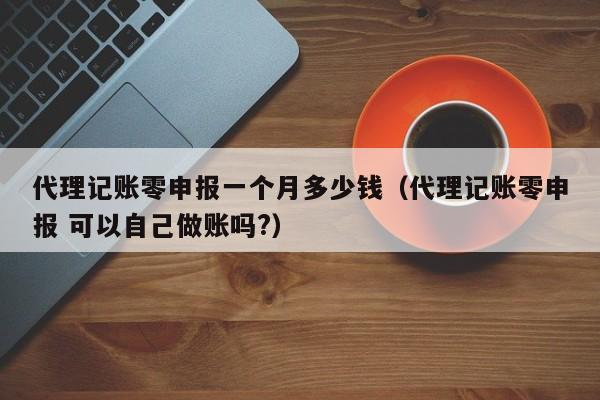 代理记账零申报一个月多少钱（代理记账零申报 可以自己做账吗?）