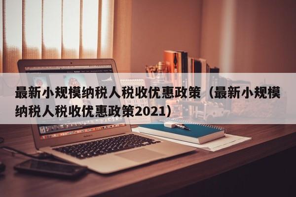 最新小规模纳税人税收优惠政策（最新小规模纳税人税收优惠政策2021）