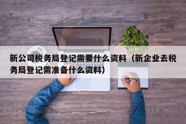 新公司税务局登记需要什么资料（新企业去税务局登记需准备什么资料）