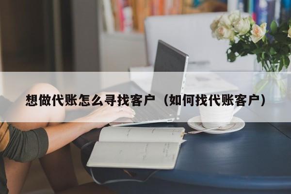 想做代账怎么寻找客户（如何找代账客户）