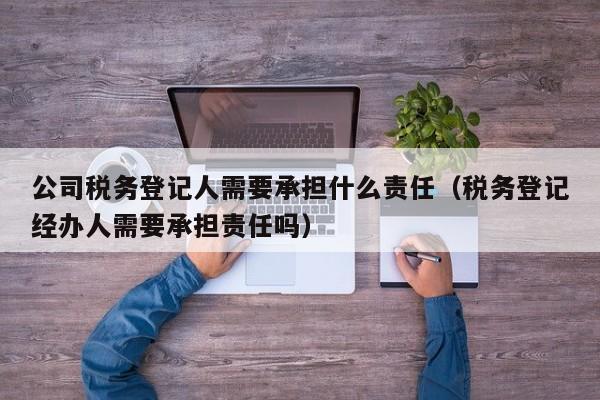 公司税务登记人需要承担什么责任（税务登记经办人需要承担责任吗）