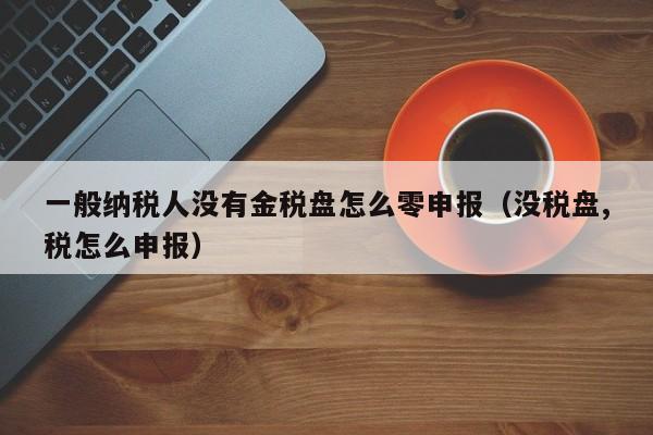 一般纳税人没有金税盘怎么零申报（没税盘,税怎么申报）