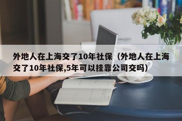 外地人在上海交了10年社保（外地人在上海交了10年社保,5年可以挂靠公司交吗）