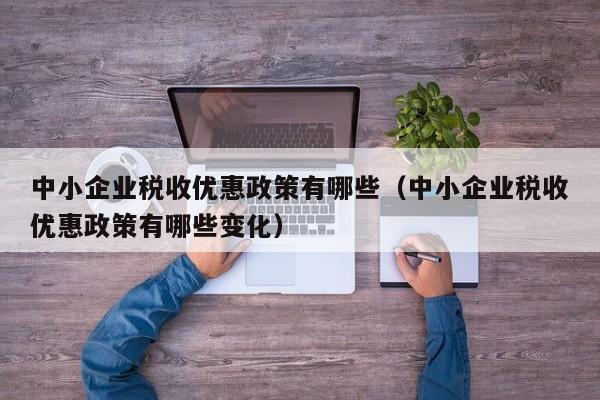 中小企业税收优惠政策有哪些（中小企业税收优惠政策有哪些变化）