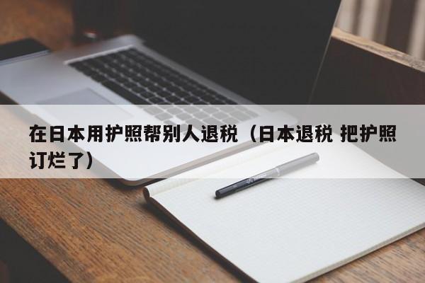 在日本用护照帮别人退税（日本退税 把护照订烂了）