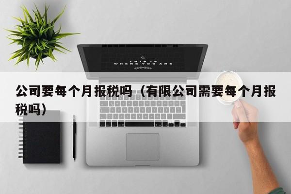 公司要每个月报税吗（有限公司需要每个月报税吗）