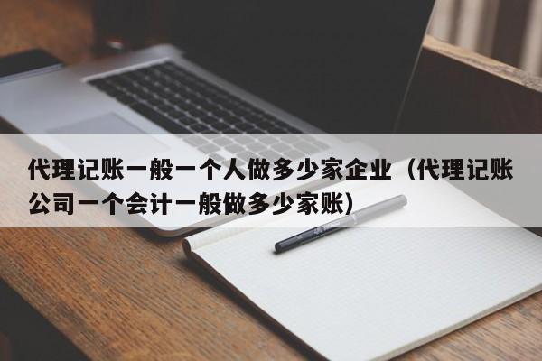 代理记账一般一个人做多少家企业（代理记账公司一个会计一般做多少家账）