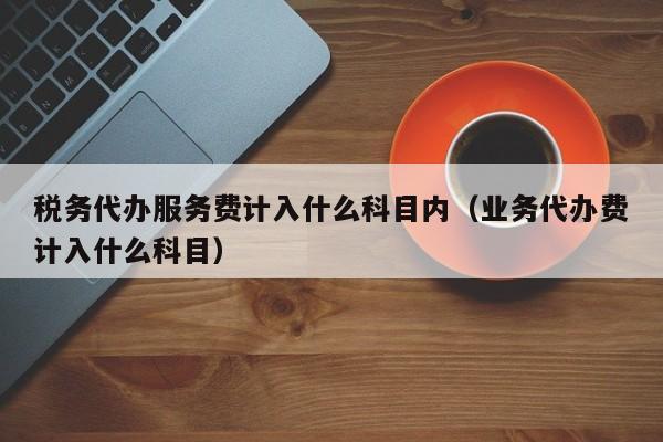 税务代办服务费计入什么科目内（业务代办费计入什么科目）