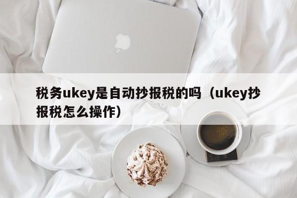 税务ukey是自动抄报税的吗（ukey抄报税怎么操作）