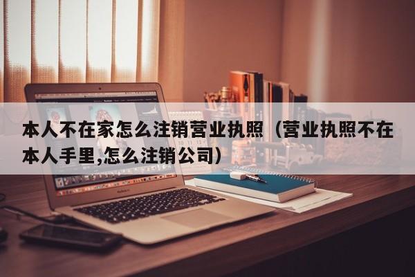 本人不在家怎么注销营业执照（营业执照不在本人手里,怎么注销公司）