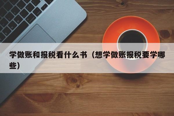 学做账和报税看什么书（想学做账报税要学哪些）