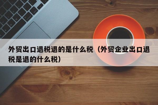 外贸出口退税退的是什么税（外贸企业出口退税是退的什么税）